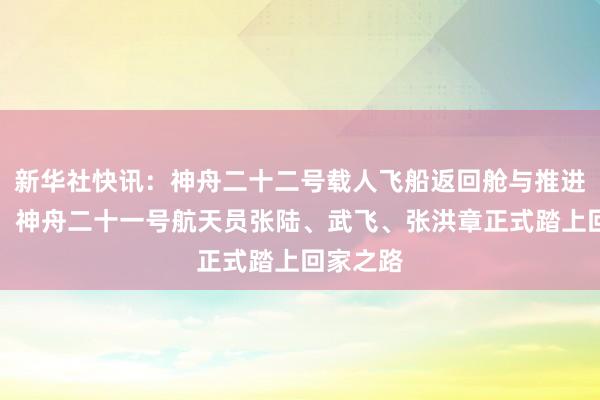 新华社快讯：神舟二十二号载人飞船返回舱与推进舱分离，神舟二十一号航天员张陆、武飞、张洪章正式踏上回家之路