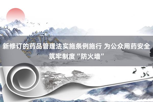 新修订的药品管理法实施条例施行 为公众用药安全筑牢制度“防火墙”