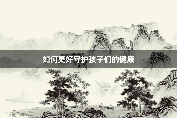 如何更好守护孩子们的健康