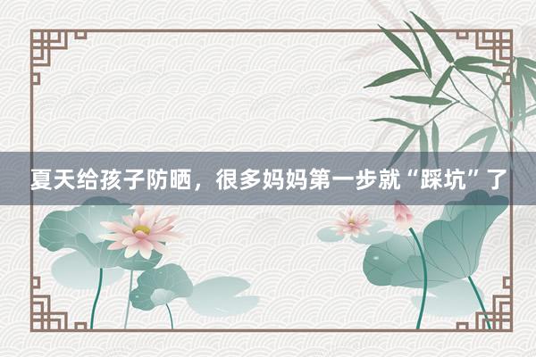 夏天给孩子防晒，很多妈妈第一步就“踩坑”了