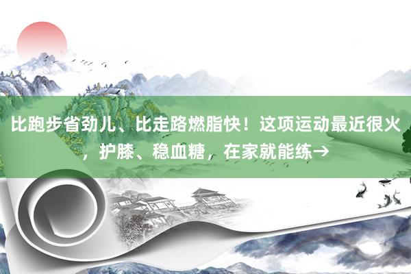 比跑步省劲儿、比走路燃脂快！这项运动最近很火，护膝、稳血糖，在家就能练→