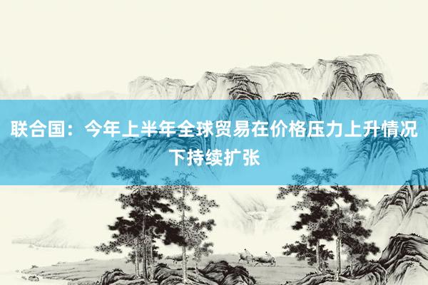 联合国：今年上半年全球贸易在价格压力上升情况下持续扩张