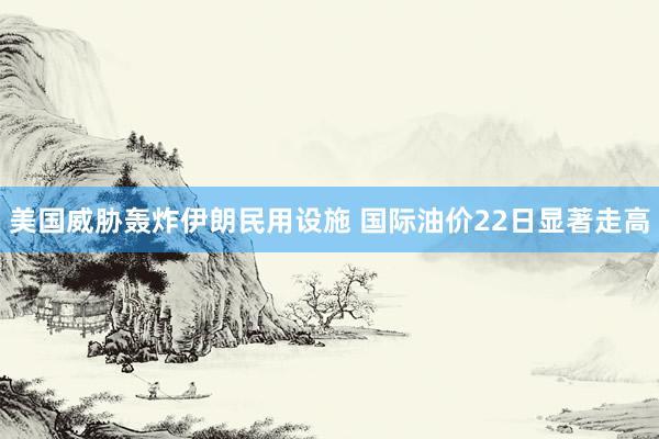美国威胁轰炸伊朗民用设施 国际油价22日显著走高