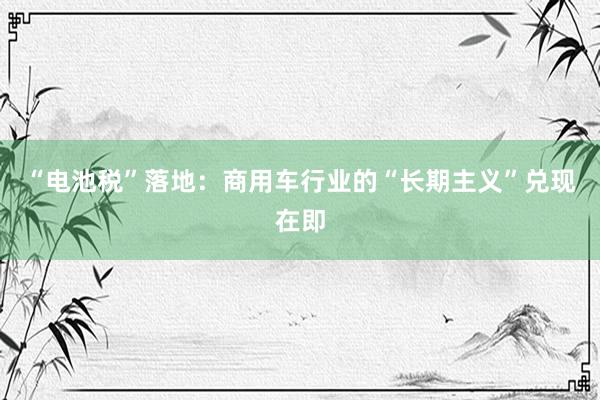 “电池税”落地：商用车行业的“长期主义”兑现在即