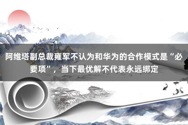 阿维塔副总裁雍军不认为和华为的合作模式是“必要项”,当下最优解不代表永远绑定