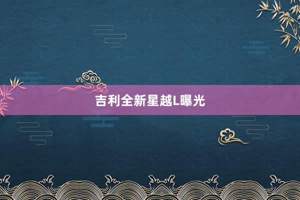 吉利全新星越L曝光