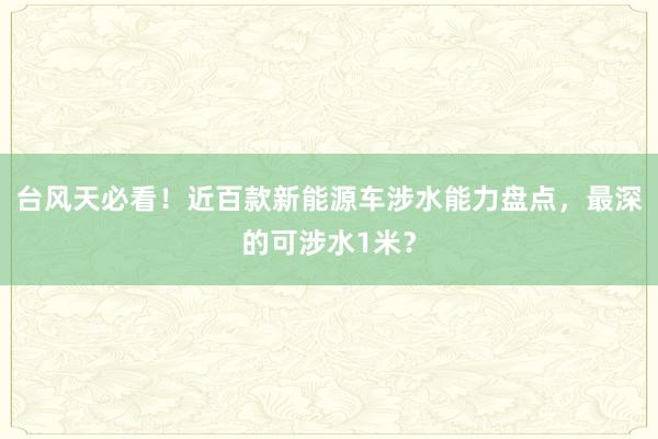 台风天必看！近百款新能源车涉水能力盘点，最深的可涉水1米？