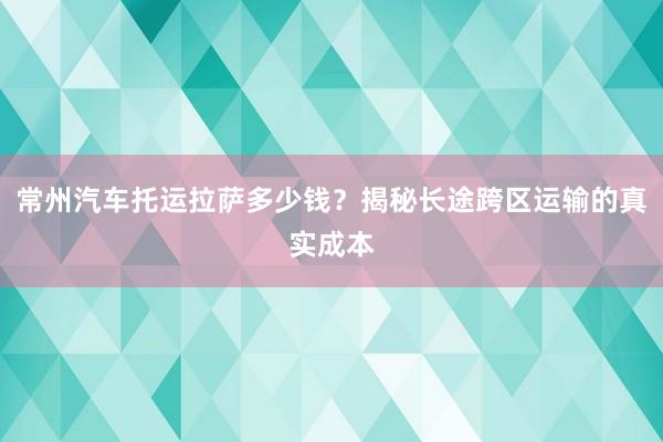 常州汽车托运拉萨多少钱？揭秘长途跨区运输的真实成本