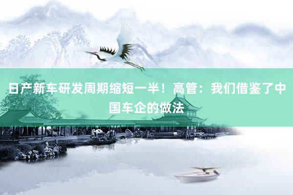 日产新车研发周期缩短一半！高管：我们借鉴了中国车企的做法