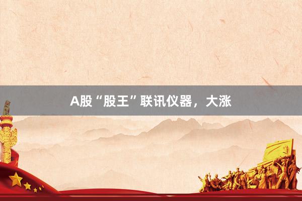A股“股王”联讯仪器，大涨