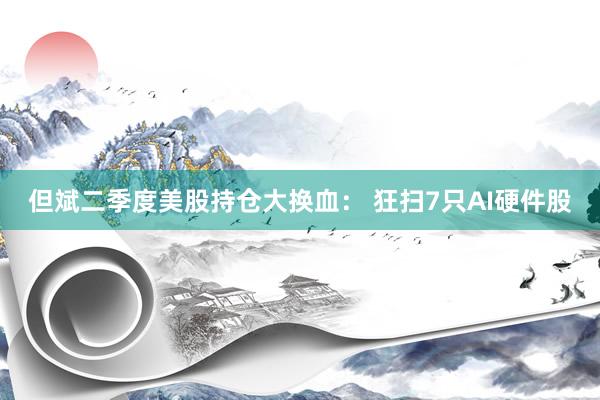 但斌二季度美股持仓大换血： 狂扫7只AI硬件股