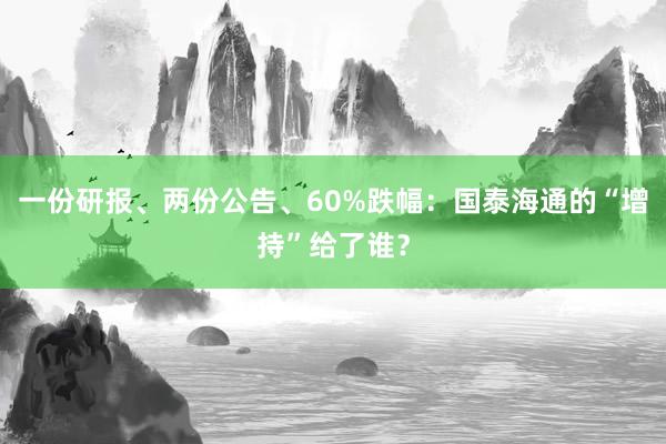 一份研报、两份公告、60%跌幅：国泰海通的“增持”给了谁？