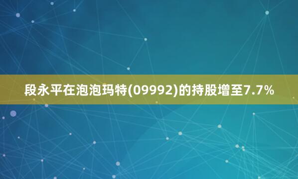 段永平在泡泡玛特(09992)的持股增至7.7%
