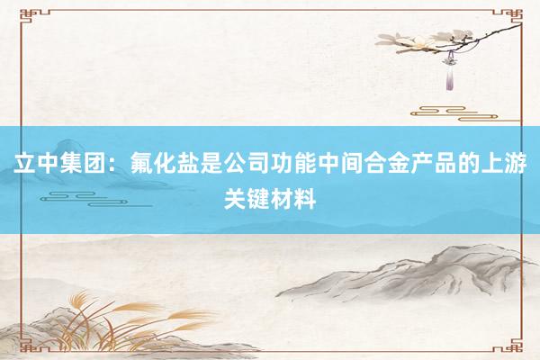 立中集团：氟化盐是公司功能中间合金产品的上游关键材料