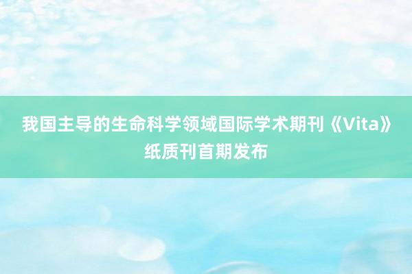 我国主导的生命科学领域国际学术期刊《Vita》纸质刊首期发布