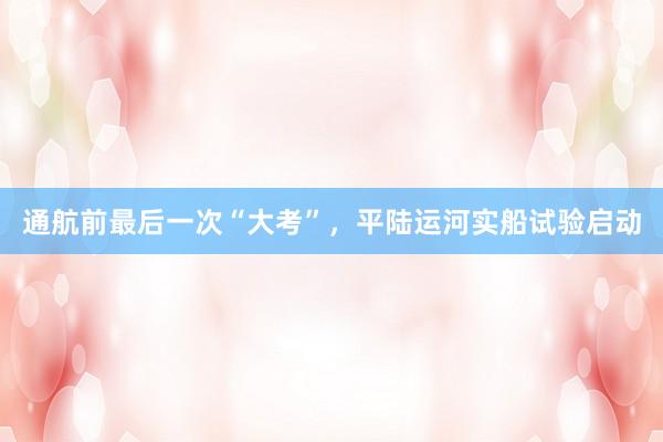 通航前最后一次“大考”，平陆运河实船试验启动