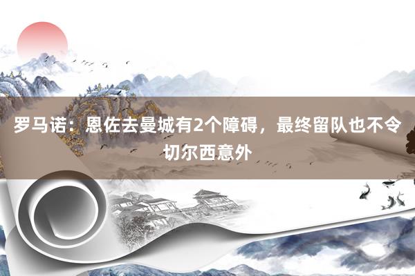 罗马诺：恩佐去曼城有2个障碍，最终留队也不令切尔西意外