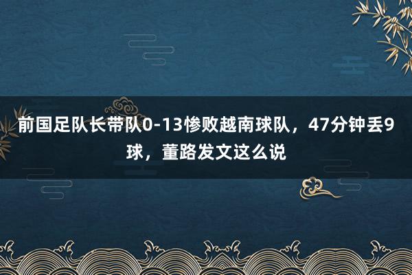前国足队长带队0-13惨败越南球队，47分钟丢9球，董路发文这么说