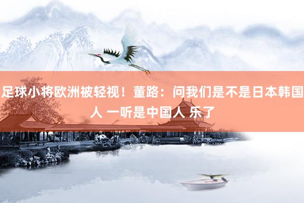 足球小将欧洲被轻视！董路：问我们是不是日本韩国人 一听是中国人 乐了