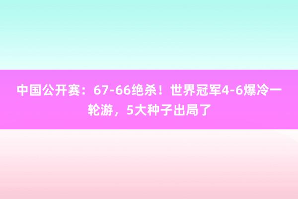 中国公开赛：67-66绝杀！世界冠军4-6爆冷一轮游，5大种子出局了