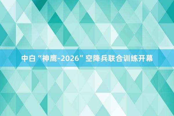 中白“神鹰-2026”空降兵联合训练开幕