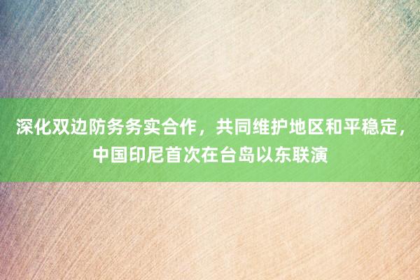 深化双边防务务实合作，共同维护地区和平稳定，中国印尼首次在台岛以东联演