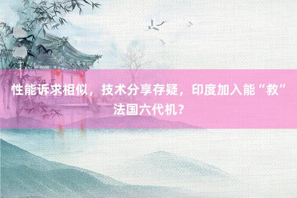 性能诉求相似，技术分享存疑，印度加入能“救”法国六代机？