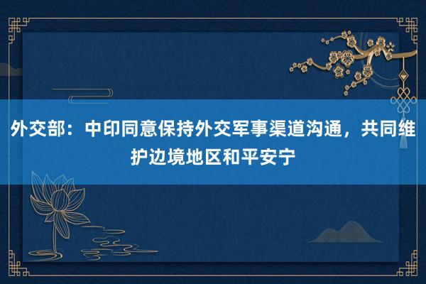 外交部：中印同意保持外交军事渠道沟通，共同维护边境地区和平安宁