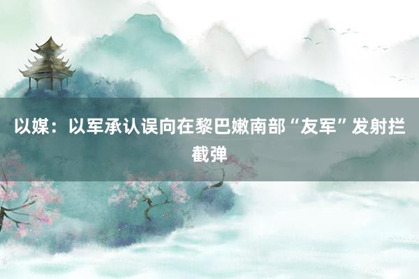 以媒：以军承认误向在黎巴嫩南部“友军”发射拦截弹