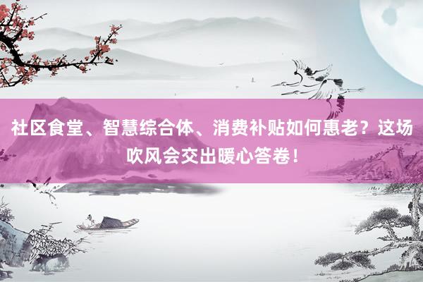 社区食堂、智慧综合体、消费补贴如何惠老？这场吹风会交出暖心答卷！