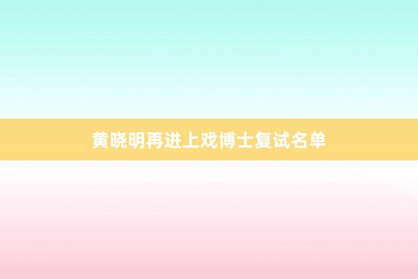 黄晓明再进上戏博士复试名单