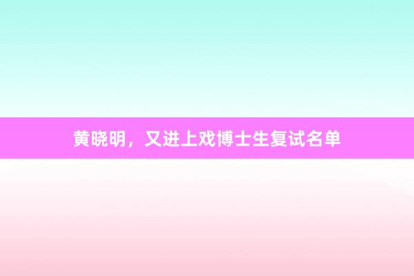 黄晓明，又进上戏博士生复试名单