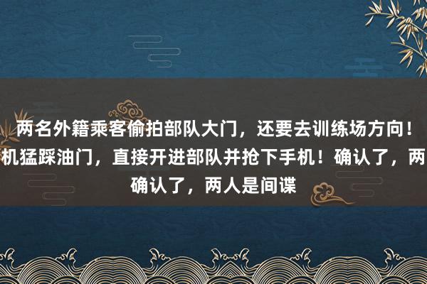 两名外籍乘客偷拍部队大门，还要去训练场方向！网约车司机猛踩油门，直接开进部队并抢下手机！确认了，两人是间谍