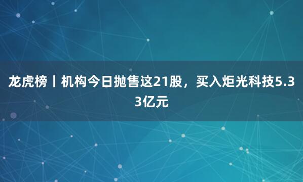 龙虎榜丨机构今日抛售这21股，买入炬光科技5.33亿元