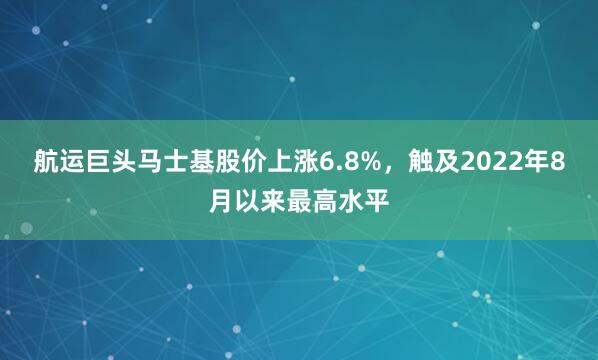 航运巨头马士基股价上涨6.8%，触及2022年8月以来最高水平
