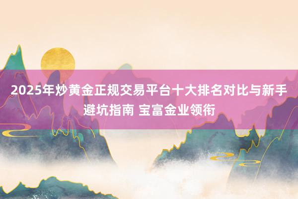 2025年炒黄金正规交易平台十大排名对比与新手避坑指南 宝富金业领衔