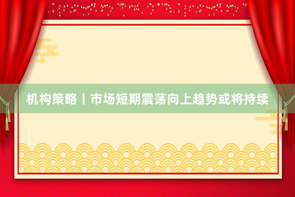 机构策略丨市场短期震荡向上趋势或将持续