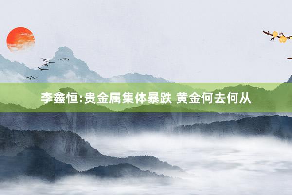 李鑫恒:贵金属集体暴跌 黄金何去何从