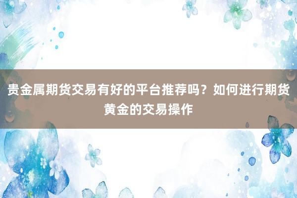 贵金属期货交易有好的平台推荐吗？如何进行期货黄金的交易操作
