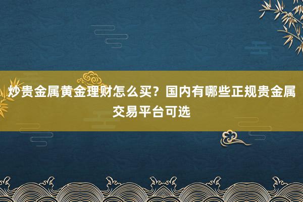 炒贵金属黄金理财怎么买？国内有哪些正规贵金属交易平台可选