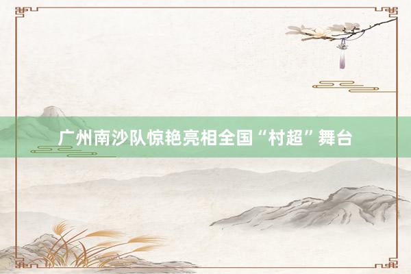 广州南沙队惊艳亮相全国“村超”舞台