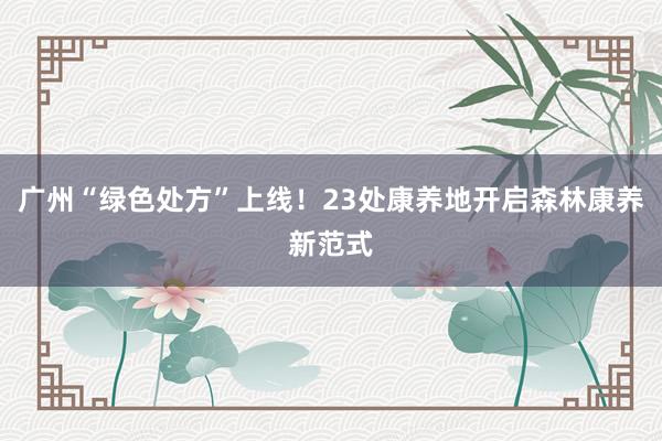 广州“绿色处方”上线！23处康养地开启森林康养新范式