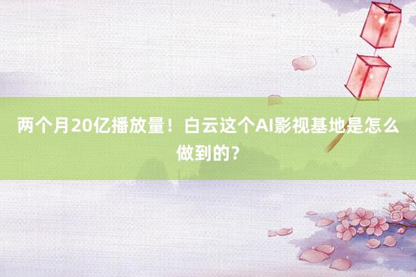 两个月20亿播放量！白云这个AI影视基地是怎么做到的？