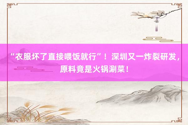 “衣服坏了直接喂饭就行”！深圳又一炸裂研发，原料竟是火锅涮菜！