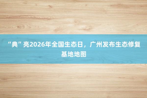 “典”亮2026年全国生态日，广州发布生态修复基地地图