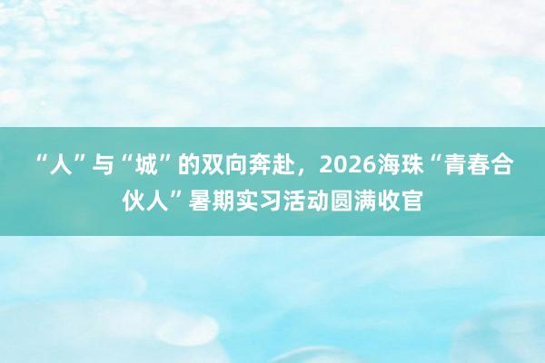 “人”与“城”的双向奔赴，2026海珠“青春合伙人”暑期实习活动圆满收官