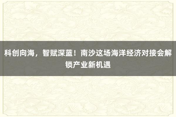 科创向海，智赋深蓝！南沙这场海洋经济对接会解锁产业新机遇