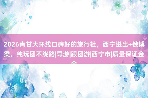 2026青甘大环线口碑好的旅行社，西宁进出+俄博梁，纯玩团不绕路|导游|跟团游|西宁市|质量保证金