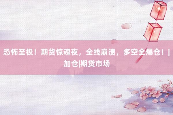 恐怖至极！期货惊魂夜，全线崩溃，多空全爆仓！|加仓|期货市场