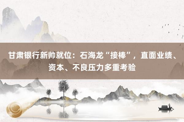 甘肃银行新帅就位：石海龙“接棒”，直面业绩、资本、不良压力多重考验